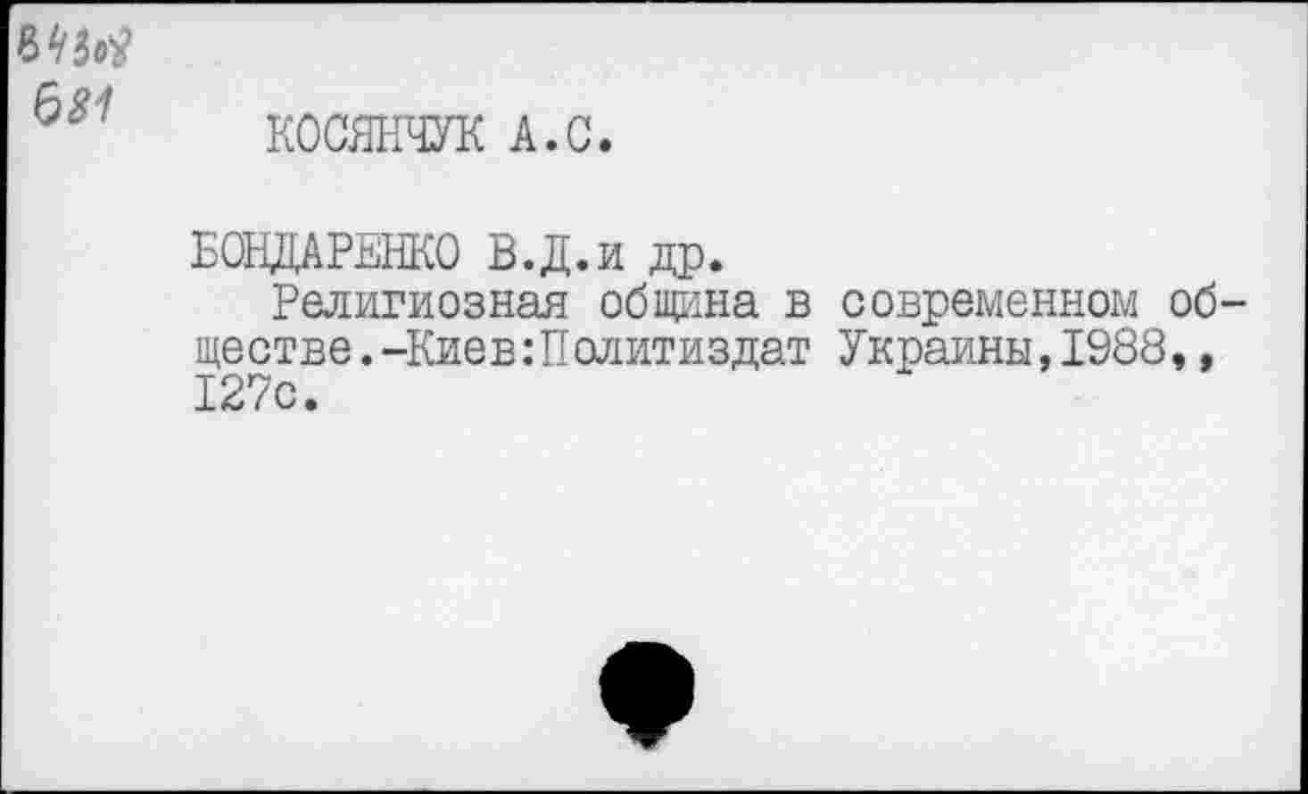 ﻿ММ 681
КОСЯНЧУК А.С.
БОНДАРЕНКО В.Д.и др.
Религиозная община в современном обществе. -Киев:Политиздат Украины,1988,, 127с.